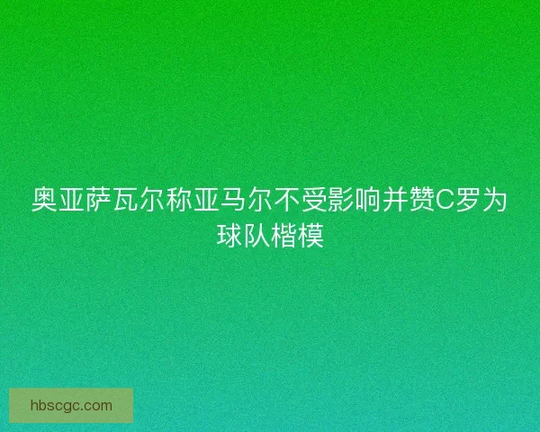 奥亚萨瓦尔称亚马尔不受影响并赞C罗为球队楷模 奥亚萨瓦尔称亚马尔不受影响并赞C罗为球队楷模