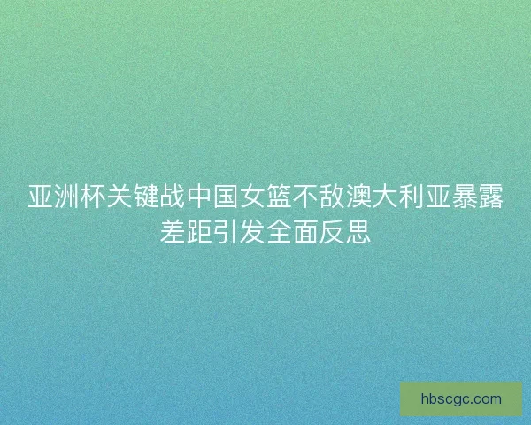 亚洲杯关键战中国女篮不敌澳大利亚暴露差距引发全面反思