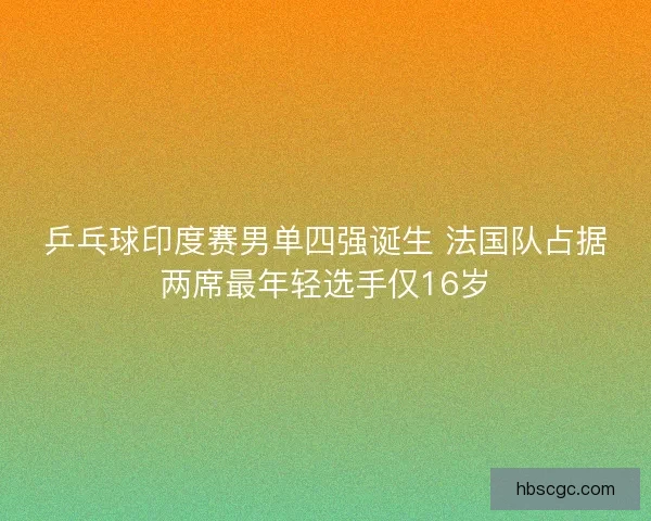 乒乓球印度赛男单四强诞生 法国队占据两席最年轻选手仅16岁 乒乓球印度赛男单四强诞生 法国队占据两席最年轻选手仅16岁