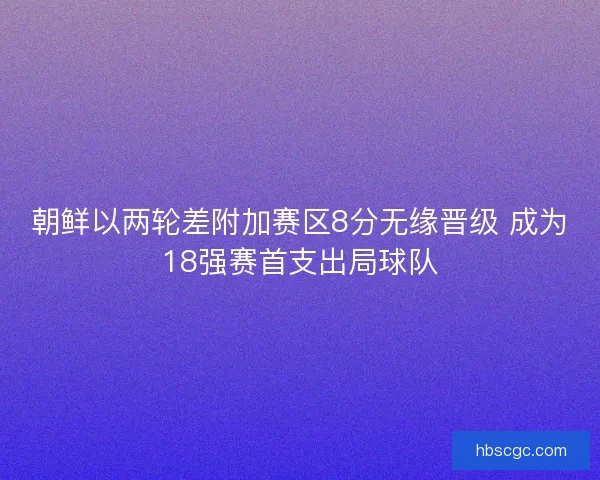 朝鲜以两轮差附加赛区8分无缘晋级 成为18强赛首支出局球队