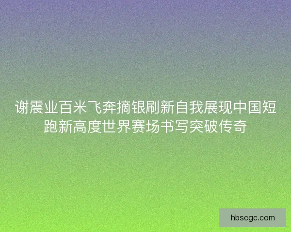 谢震业百米飞奔摘银刷新自我展现中国短跑新高度世界赛场书写突破传奇