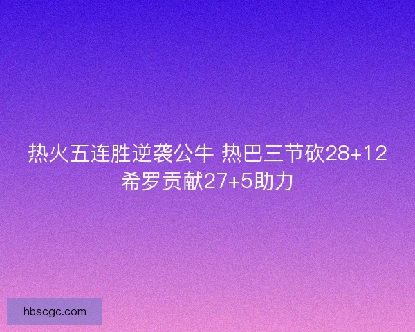 热火五连胜逆袭公牛 热巴三节砍28+12希罗贡献27+5助力