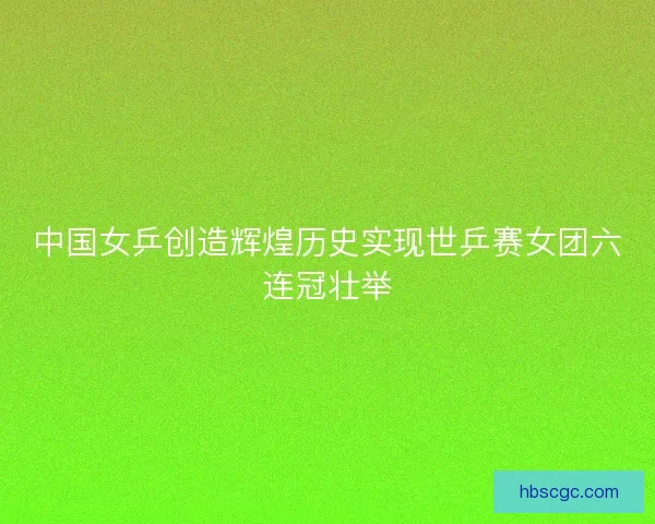 中国女乒创造辉煌历史实现世乒赛女团六连冠壮举