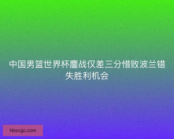 中国男篮世界杯鏖战仅差三分惜败波兰错失胜利机会 中国男篮世界杯鏖战仅差三分惜败波兰错失胜利机会