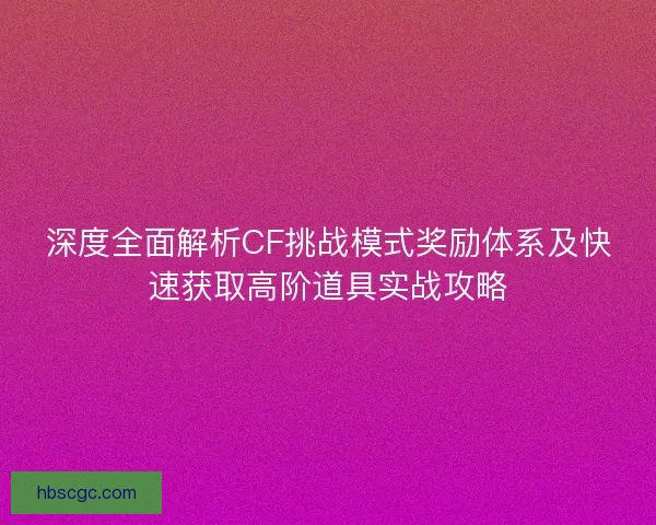 深度全面解析CF挑战模式奖励体系及快速获取高阶道具实战攻略