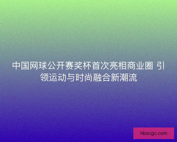 中国网球公开赛奖杯首次亮相商业圈 引领运动与时尚融合新潮流
