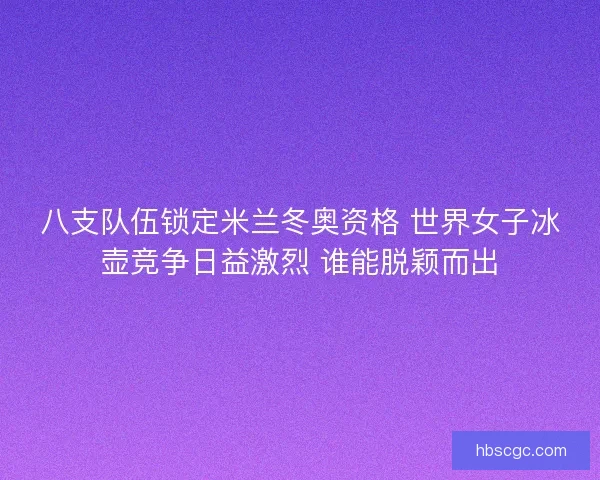 八支队伍锁定米兰冬奥资格 世界女子冰壶竞争日益激烈 谁能脱颖而出