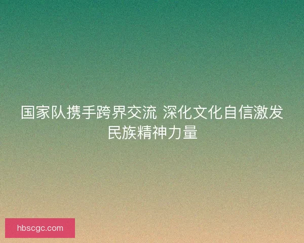 国家队携手跨界交流 深化文化自信激发民族精神力量