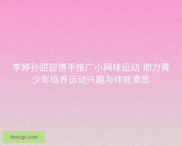 李婷孙甜甜携手推广小网球运动 助力青少年培养运动兴趣与体能素质 李婷孙甜甜携手推广小网球运动 助力青少年培养运动兴趣与体能素质