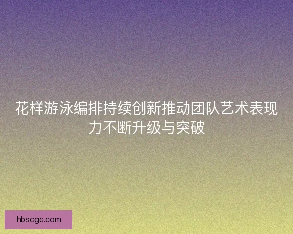 花样游泳编排持续创新推动团队艺术表现力不断升级与突破