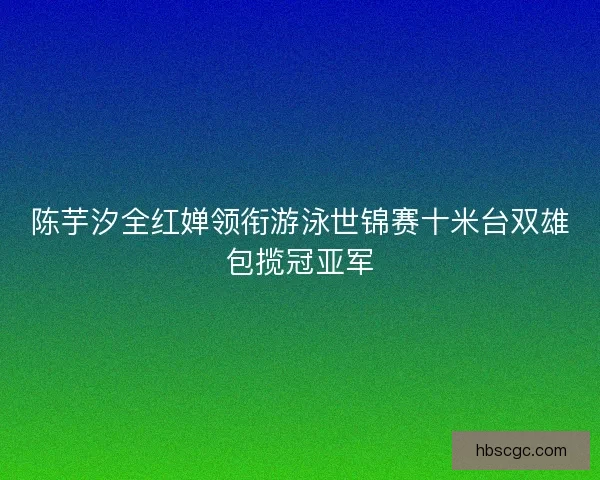 陈芋汐全红婵领衔游泳世锦赛十米台双雄包揽冠亚军
