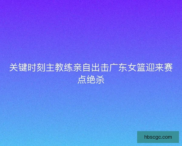 关键时刻主教练亲自出击广东女篮迎来赛点绝杀