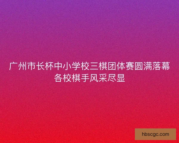 广州市长杯中小学校三棋团体赛圆满落幕各校棋手风采尽显
