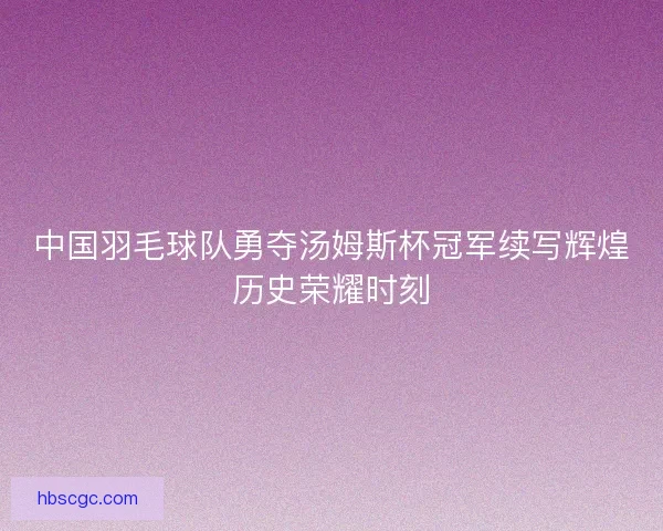中国羽毛球队勇夺汤姆斯杯冠军续写辉煌历史荣耀时刻 中国羽毛球队勇夺汤姆斯杯冠军续写辉煌历史荣耀时刻